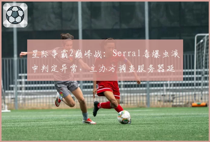 星际争霸2巅峰战：Serral毒爆虫滚中判定异常，主办方调查服务器延迟记录
