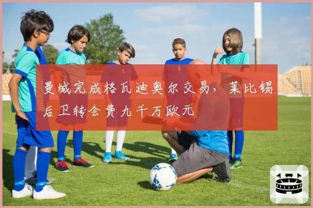 曼城完成格瓦迪奥尔交易,莱比锡后卫转会费九千万欧元