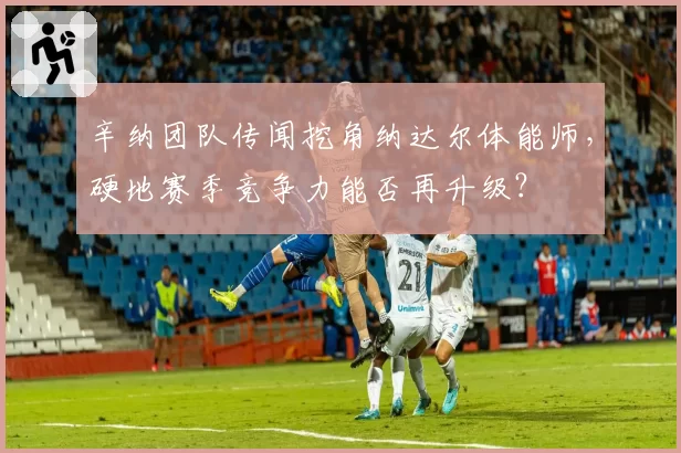 辛纳团队传闻挖角纳达尔体能师，硬地赛季竞争力能否再升级？