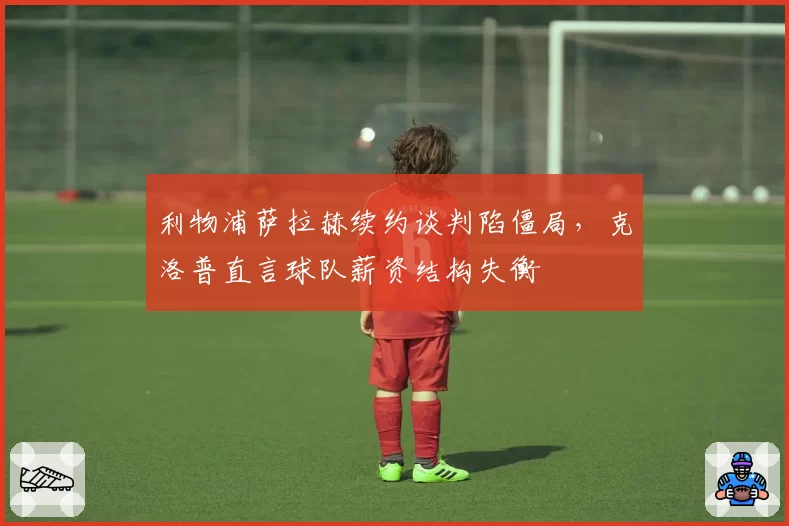 利物浦萨拉赫续约谈判陷僵局，克洛普直言球队薪资结构失衡