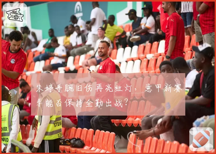 朱婷手腕旧伤再亮红灯，意甲新赛季能否保持全勤出战？