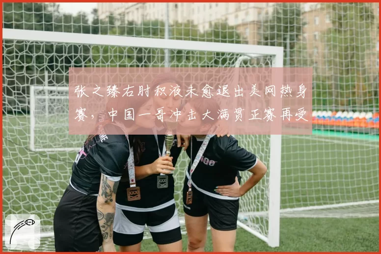张之臻右肘积液未愈退出美网热身赛，中国一哥冲击大满贯正赛再受阻