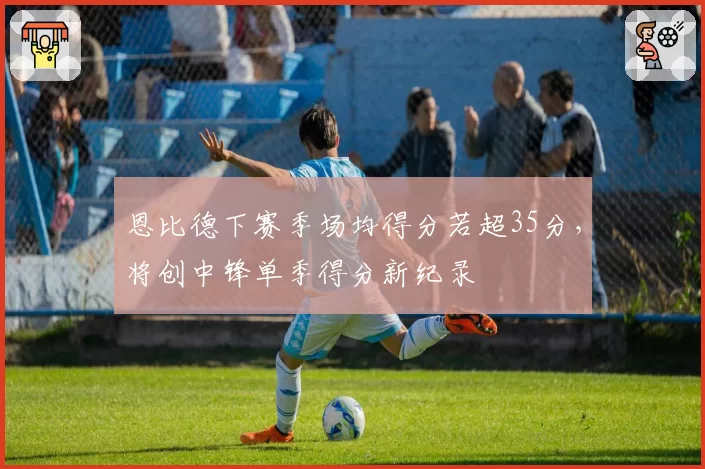 恩比德下赛季场均得分若超35分，将创中锋单季得分新纪录