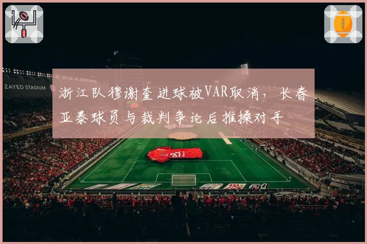 浙江队穆谢奎进球被VAR取消，长春亚泰球员与裁判争论后推搡对手