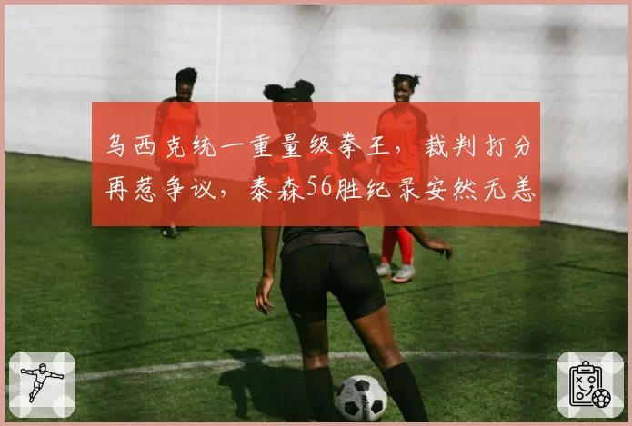乌西克统一重量级拳王，裁判打分再惹争议，泰森56胜纪录安然无恙？