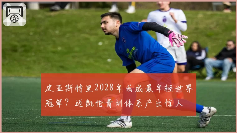 皮亚斯特里2028年或成最年轻世界冠军？迈凯伦青训体系产出惊人
