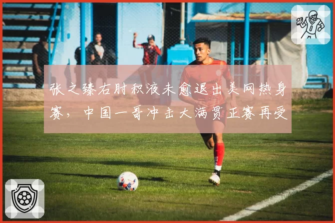 张之臻右肘积液未愈退出美网热身赛,中国一哥冲击大满贯正赛再受阻