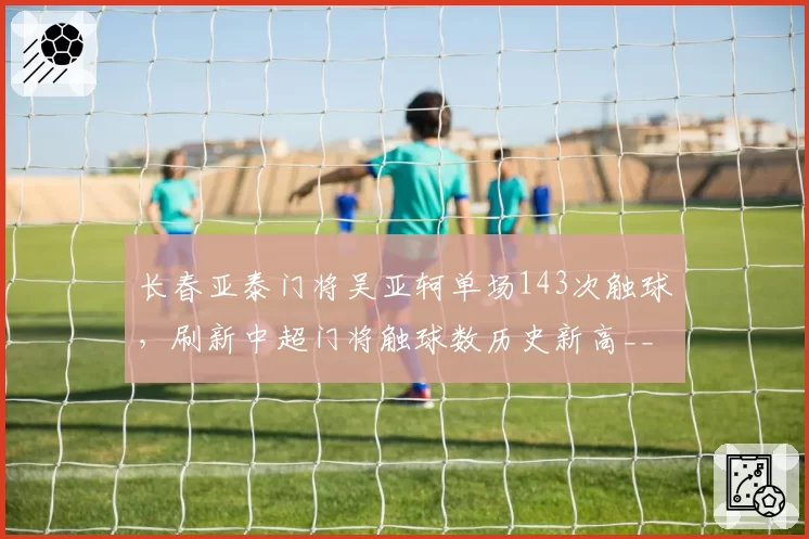 长春亚泰门将吴亚轲单场143次触球，刷新中超门将触球数历史新高__br_