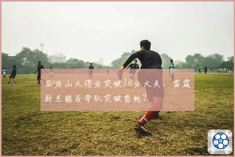亚历山大得分突破30分大关，雷霆新王能否带队突破首轮？