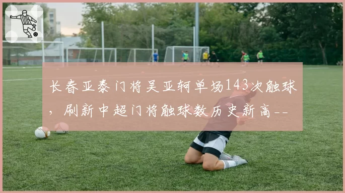 长春亚泰门将吴亚轲单场143次触球，刷新中超门将触球数历史新高__br_