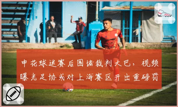 申花球迷赛后围堵裁判大巴，视频曝光足协或对上海赛区开出重磅罚单