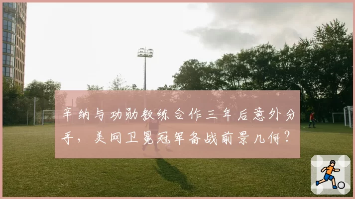 辛纳与功勋教练合作三年后意外分手，美网卫冕冠军备战前景几何？