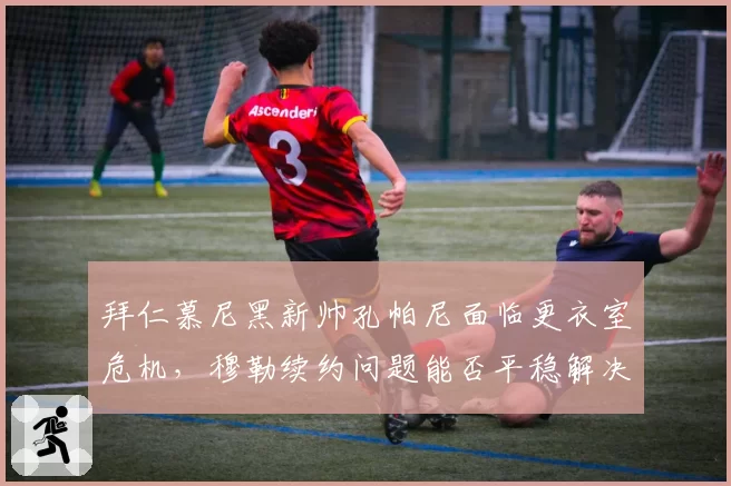 拜仁慕尼黑新帅孔帕尼面临更衣室危机,穆勒续约问题能否平稳解决?