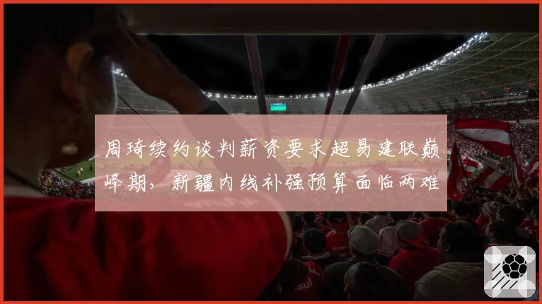 周琦续约谈判薪资要求超易建联巅峰期，新疆内线补强预算面临两难
