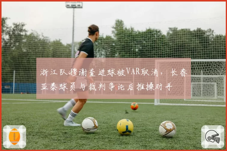 浙江队穆谢奎进球被VAR取消，长春亚泰球员与裁判争论后推搡对手