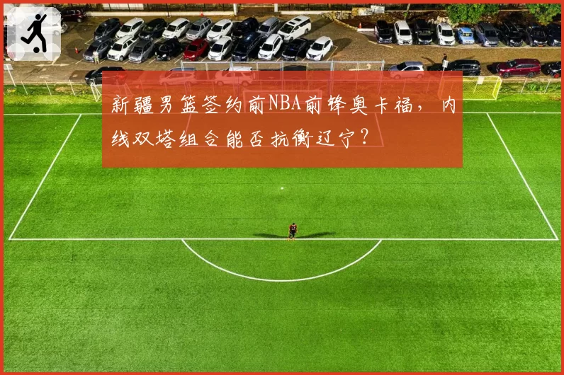 新疆男篮签约前NBA前锋奥卡福，内线双塔组合能否抗衡辽宁？