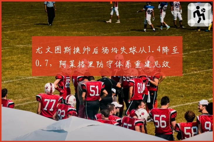 尤文图斯换帅后场均失球从1.4降至0.7，阿莱格里防守体系重建见效