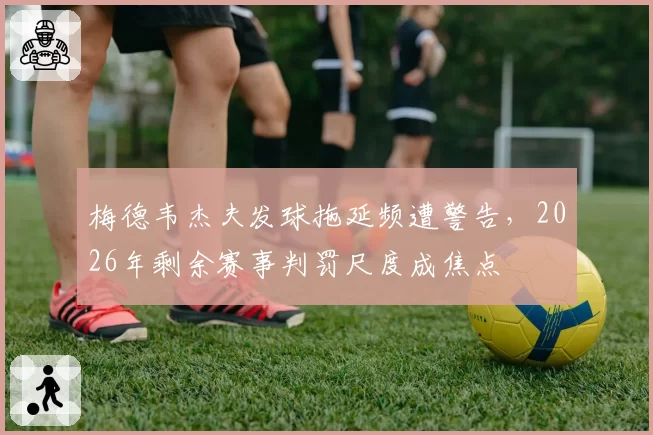 梅德韦杰夫发球拖延频遭警告，2026年剩余赛事判罚尺度成焦点