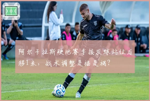阿尔卡拉斯硬地赛季接发球站位后移1米，战术调整是福是祸？