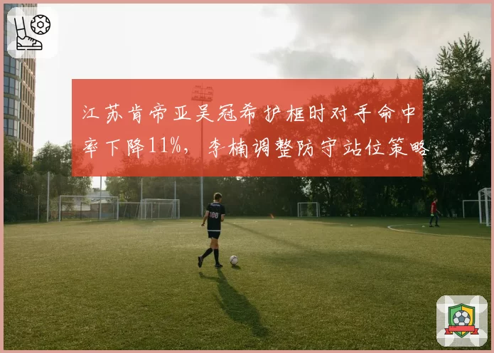 江苏肯帝亚吴冠希护框时对手命中率下降11%，李楠调整防守站位策略