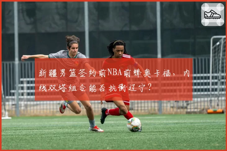 新疆男篮签约前NBA前锋奥卡福，内线双塔组合能否抗衡辽宁？