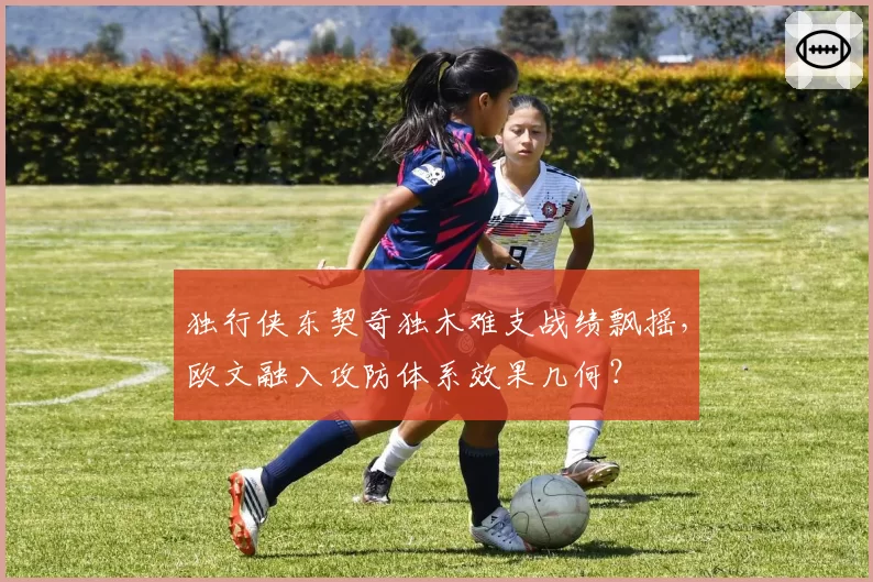 独行侠东契奇独木难支战绩飘摇，欧文融入攻防体系效果几何？