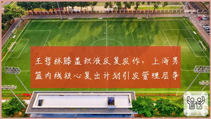 王哲林膝盖积液反复发作，上海男篮内线核心复出计划引发管理层争吵