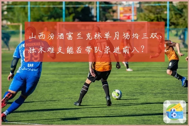 山西汾酒富兰克林单月场均三双，独木难支能否带队杀进前八？