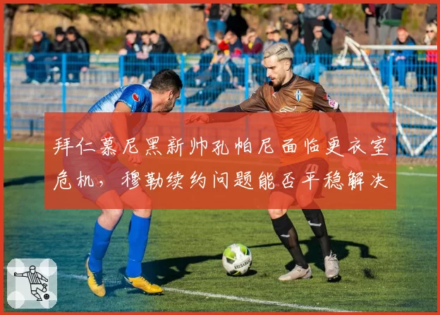 拜仁慕尼黑新帅孔帕尼面临更衣室危机,穆勒续约问题能否平稳解决?