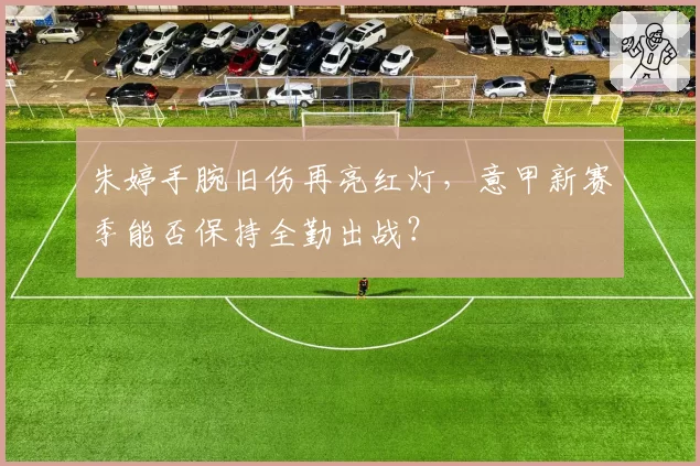 朱婷手腕旧伤再亮红灯，意甲新赛季能否保持全勤出战？