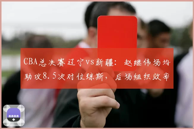 CBA总决赛辽宁vs新疆：赵继伟场均助攻8.5次对位琼斯，后场组织效率决定比赛节奏