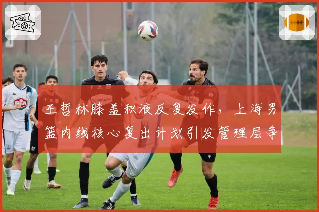 王哲林膝盖积液反复发作，上海男篮内线核心复出计划引发管理层争吵